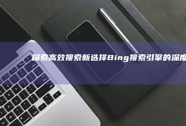 探索高效搜索新选择：Bing搜索引擎的深度解析与体验